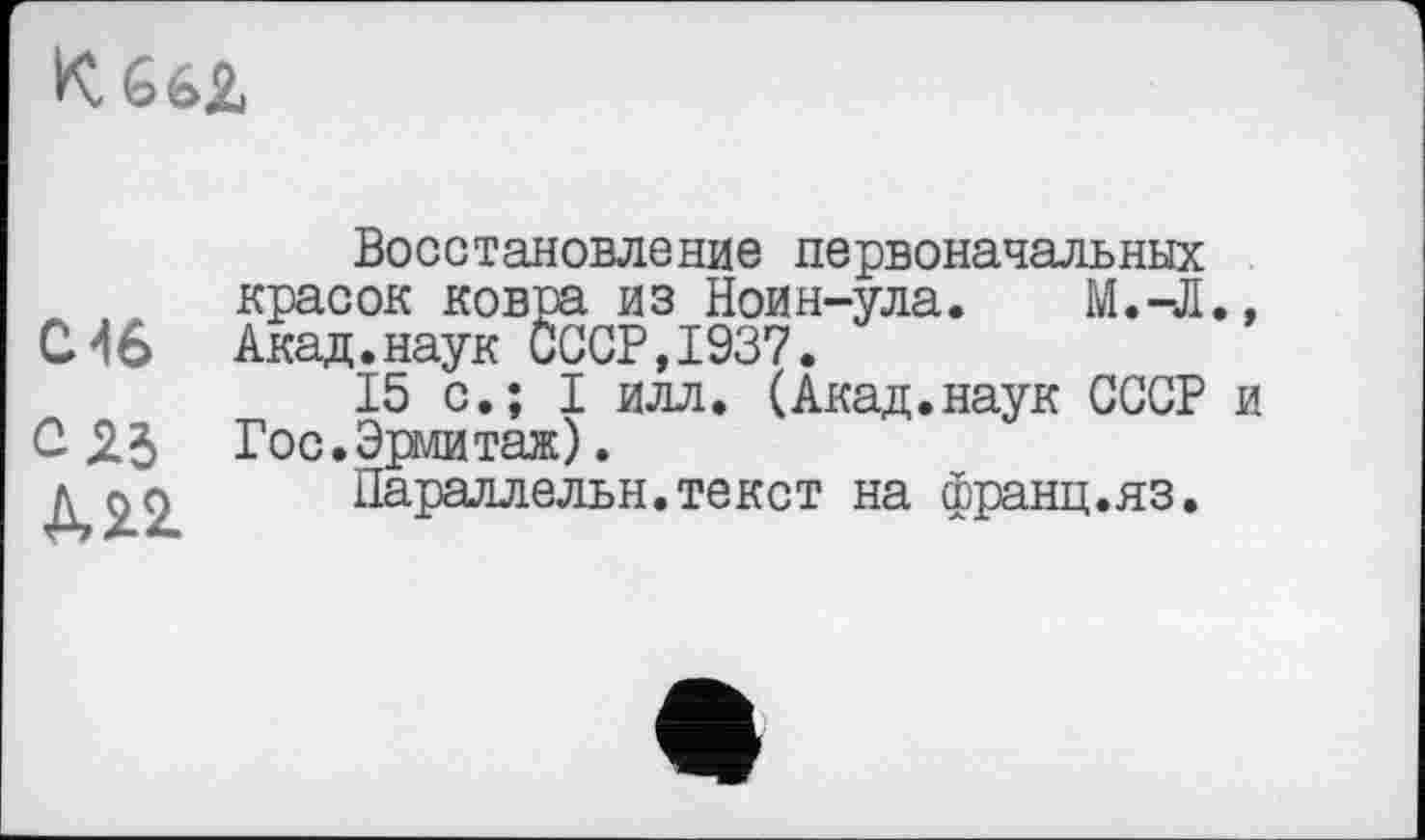 ﻿K 66Z
С4в
М2.
Восстановление первоначальных красок ковра из Ноин-ула. М.-Л., Акад.наук СССР,1937.
15 с.; I илл. (Акад.наук СССР и Гос.Эрмитаж).
Параллельн.текст на франц.яз.